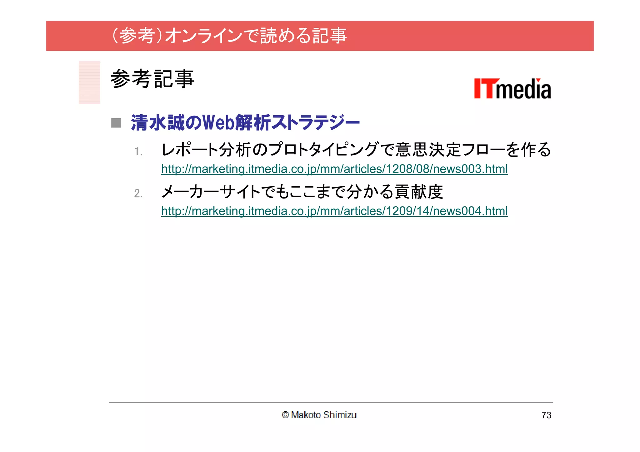 （参考）オンラインで読める記事

参考記事

 清水誠のWeb解析ストラテジー
 1.   レポート分析のプロトタイピングで意思決定フローを作る
      http://marketing.itmedia.co.jp/mm/articles/1208/08/news003.html

 2.   メーカーサイトでもここまで分かる貢献度
      http://marketing.itmedia.co.jp/mm/articles/1209/14/news004.html




                                                                        73
 