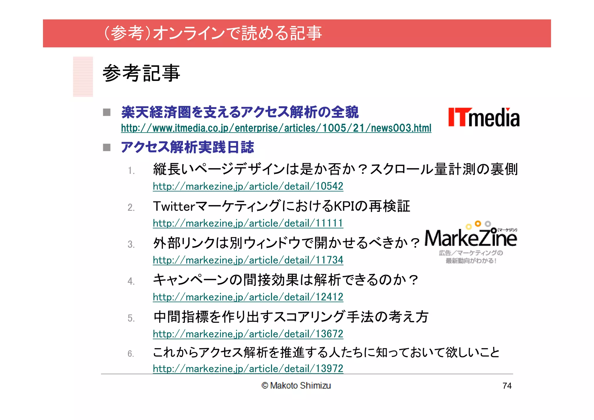 （参考）オンラインで読める記事

参考記事
 楽天経済圏を支えるアクセス解析の全貌
 http://www.itmedia.co.jp/enterprise/articles/1005/21/news003.html

 アクセス解析実践日誌
  1.   縦長いページデザインは是か否か？スクロール量計測の裏側
       http://markezine.jp/article/detail/10542
  2.   TwitterマーケティングにおけるKPIの再検証
       http://markezine.jp/article/detail/11111
  3.   外部リンクは別ウィンドウで開かせるべきか？
       http://markezine.jp/article/detail/11734
  4.   キャンペーンの間接効果は解析できるのか？
       http://markezine.jp/article/detail/12412
  5.   中間指標を作り出すスコアリング手法の考え方
       http://markezine.jp/article/detail/13672
  6.   これからアクセス解析を推進する人たちに知っておいて欲しいこと
       http://markezine.jp/article/detail/13972
                                                                     74
 