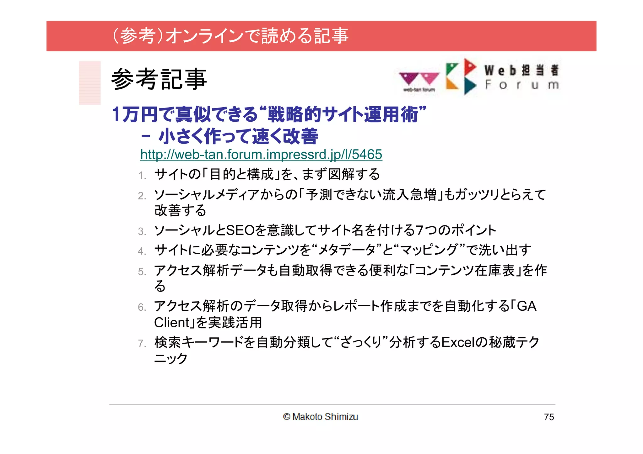 （参考）オンラインで読める記事

参考記事
1万円で真似できる“戦略的サイト運用術”
  - 小さく作って速く改善
 http://web-tan.forum.impressrd.jp/l/5465
 1. サイトの「目的と構成」を、まず図解する
 2. ソーシャルメディアからの「予測できない流入急増」もガッツリとらえて
    改善する
 3. ソーシャルとSEOを意識してサイト名を付ける７つのポイント
 4. サイトに必要なコンテンツを“メタデータ”と“マッピング”で洗い出す
 5. アクセス解析データも自動取得できる便利な「コンテンツ在庫表」を作
    る
 6. アクセス解析のデータ取得からレポート作成までを自動化する「GA
    Client」を実践活用
 7. 検索キーワードを自動分類して“ざっくり”分析するExcelの秘蔵テク
    ニック



                                        75
 