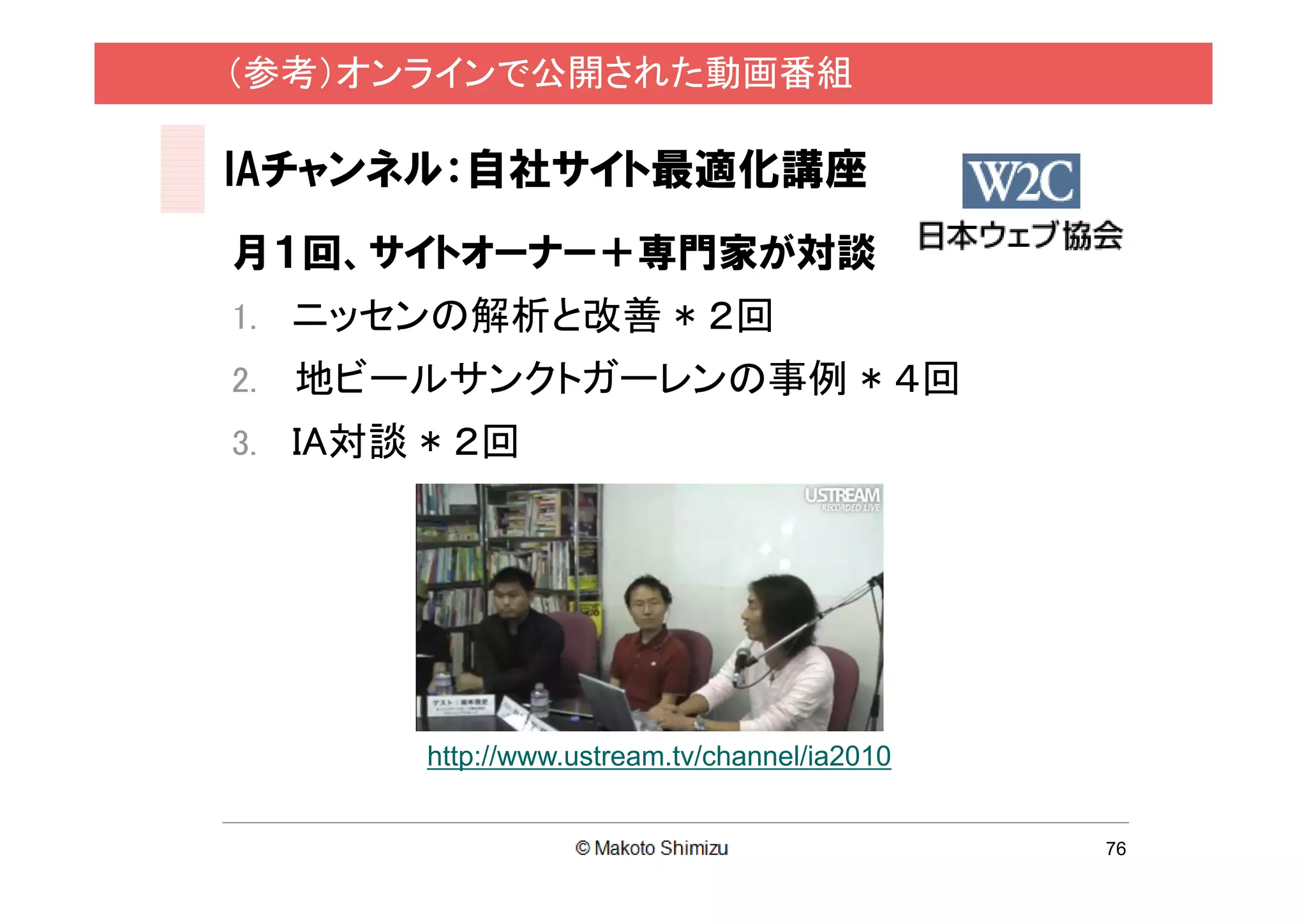 （参考）オンラインで公開された動画番組

IAチャンネル：自社サイト最適化講座
月１回、サイトオーナー＋専門家が対談
1. ニッセンの解析と改善 * ２回
2.   地ビールサンクトガーレンの事例 * ４回
3. IA対談 * ２回




        http://www.ustream.tv/channel/ia2010


                                               76
 