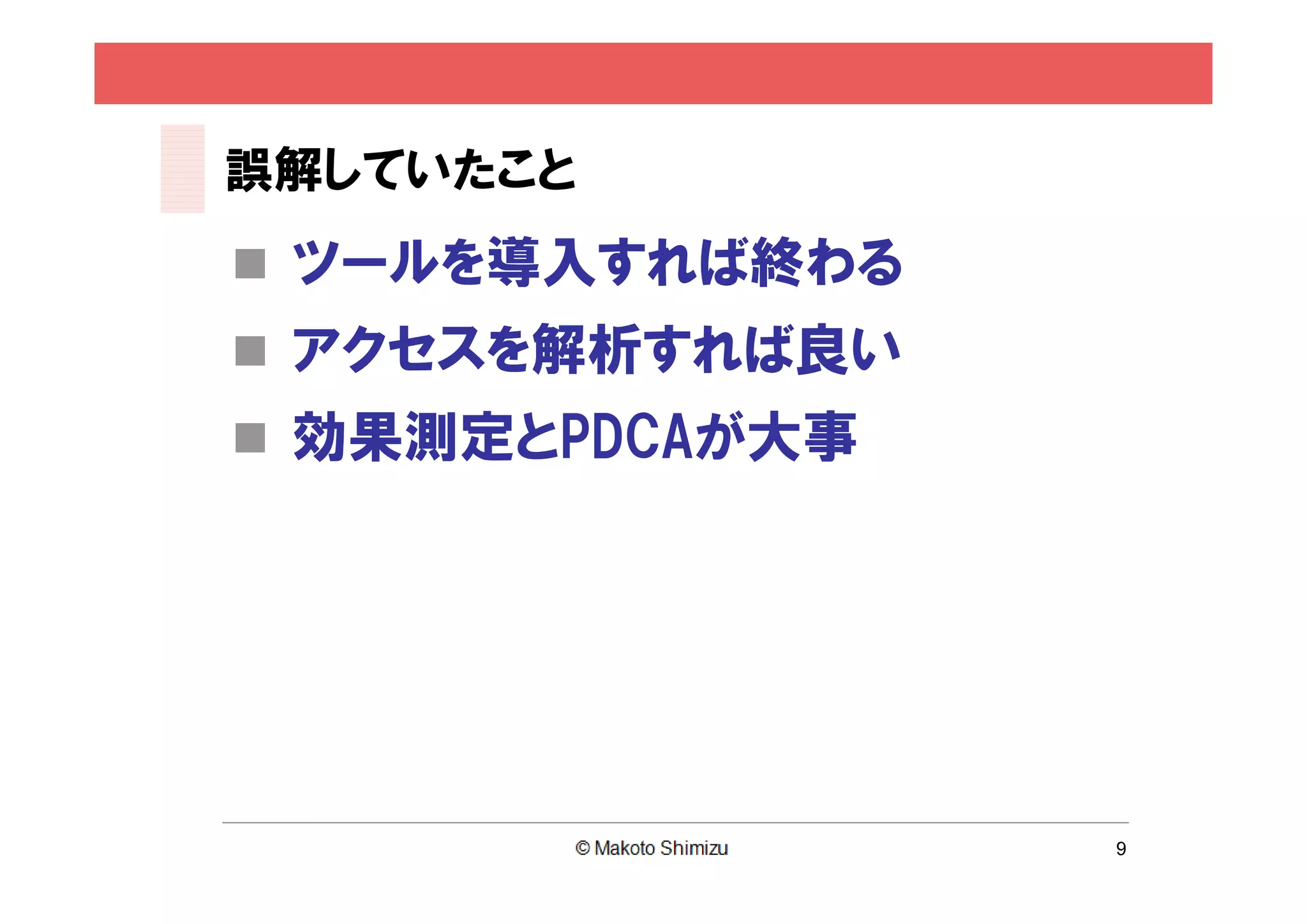 誤解していたこと
 ツールを導入すれば終わる
 アクセスを解析すれば良い
 効果測定とPDCAが大事




                 9
 