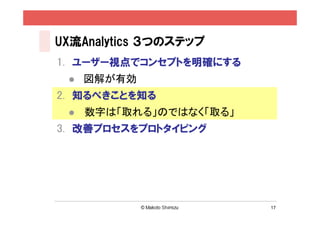 UX流Analytics ３つのステップ
1. ユーザー視点でコンセプトを明確にする
    図解が有効
2. 知るべきことを知る
    数字は「取れる」のではなく「取る」
3. 改善プロセスをプロトタイピング




                         17
 