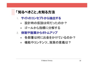 「知るべきこと」を知る方法
1. サイトのコンセプトから抽出する
    設計時の仮説は何だったのか？
    ゴールから指標に分解する
2. 体制や施策からボトムアップ
    各部署は何にお金をかけているのか？
    機能やコンテンツ、施策の意義は？




                         20
 