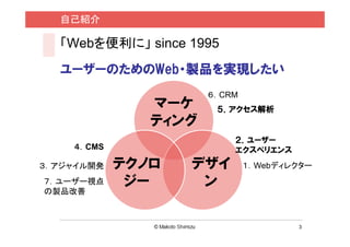 自己紹介

  「Webを便利に」 since 1995
  ユーザーのためのWeb・製品を実現したい
                      ６．CRM
               マーケ     ５．アクセス解析
               ティング
                          ２．ユーザー
    ４．CMS                 エクスペリエンス
３．アジャイル開発   テクノロ   デザイ        １．Webディレクター
７．ユーザー視点     ジー     ン
の製品改善



                                      3
 