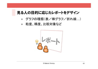見る人の目的に応じたレポートをデザイン
    グラフの種類（表／棒グラフ／折れ線…）
    粒度、精度、比較対象など




                           43
 