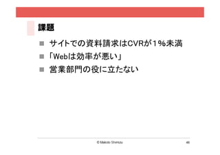課題
 サイトでの資料請求はCVRが１％未満
 「Webは効率が悪い」
 営業部門の役に立たない




                       46
 