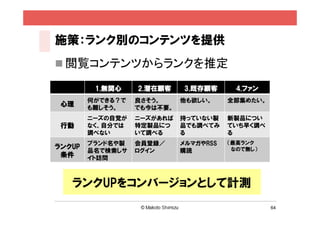 施策：ランク別のコンテンツを提供
 閲覧コンテンツからランクを推定

         1.無関心    2.潜在顧客    3.既存顧客       4.ファン
        何ができる？で   良さそう。     他も欲しい。     全部集めたい。
 心理     も難しそう。    でも今は不要。
        ニーズの自覚が   ニーズがあれば   持っていない製    新製品につい
 行動     なく、自分では   特定製品につ    品でも調べてみ    ていち早く調べ
        調べない      いて調べる     る          る
        ブランド名や製   会員登録／     メルマガやRSS   （最高ランク
ランクUP                                   なので無し）
        品名で検索しサ   ログイン      購読
 条件     イト訪問



   ランクUPをコンバージョンとして計測
                                                 64
 