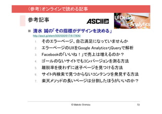 （参考）オンラインで読める記事

参考記事

 清水 誠の「その指標がデザインを決める」
 http://ascii.jp/elem/000/000/617/617806/

  1.    そのエラーページ、自己満足になっていませんか
  2.    エラーページのUXをGoogle Analytics+jQueryで解析
  3.    Facebookの「いいね！」で売上は増えるのか？
  4.    ゴールのないサイトでもコンバージョンを測る方法
  5.    離脱率を使わずに迷子ページを見つける方法
  6.    サイト内検索で見つからないコンテンツを発見する方法
  7.    楽天メソッドの長いページは分割したほうがいいのか？




                                               72
 