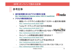 （参考）オンラインで読める記事

参考記事
 楽天経済圏を支えるアクセス解析の全貌
 http://www.itmedia.co.jp/enterprise/articles/1005/21/news003.html

 アクセス解析実践日誌
  1.   縦長いページデザインは是か否か？スクロール量計測の裏側
       http://markezine.jp/article/detail/10542
  2.   TwitterマーケティングにおけるKPIの再検証
       http://markezine.jp/article/detail/11111
  3.   外部リンクは別ウィンドウで開かせるべきか？
       http://markezine.jp/article/detail/11734
  4.   キャンペーンの間接効果は解析できるのか？
       http://markezine.jp/article/detail/12412
  5.   中間指標を作り出すスコアリング手法の考え方
       http://markezine.jp/article/detail/13672
  6.   これからアクセス解析を推進する人たちに知っておいて欲しいこと
       http://markezine.jp/article/detail/13972
                                                                     74
 