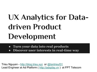 UX Analytics for Data-
driven Product
Development
● Turn your data into real products
● Discover user interests in real-time way
Trieu Nguyen - http://blog.trieu.xyz or @tantrieuf31
Lead Engineer at Ad Platform ( http://adsplay.vn ) at FPT Telecom
 