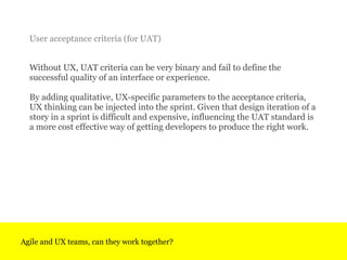Without UX, UAT criteria can be very binary and fail to define the successful quality of an interface or experience.  By a...