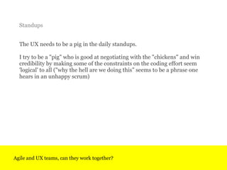 The UX needs to be a pig in the daily standups.  I try to be a &quot;pig&quot; who is good at negotiating with the &quot;c...