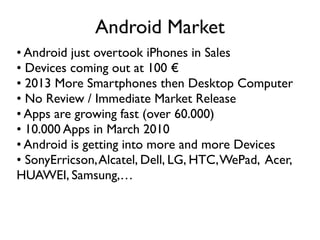 Android Market
• Android just overtook iPhones in Sales
• Devices coming out at 100 €
• 2013 More Smartphones then Desktop Computer
• No Review / Immediate Market Release
• Apps are growing fast (over 60.000)
• 10.000 Apps in March 2010
• Android is getting into more and more Devices
• SonyErricson, Alcatel, Dell, LG, HTC, WePad, Acer,
HUAWEI, Samsung,…
 