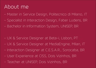 - Master in Service Design, Politecnico di Milano, IT
- Specialist in Interaction Design, Faber Ludens, BR
- Bachelor in Information System, UNISEP, BR
- UX & Service Designer at Beta-i, Lisbon, PT
- UX & Service Designer at MediaEngine, Milan, IT
- Interaction Designer at C.E.S.A.R., Sorocaba, BR
- User Experience at CISS, Dois Vizinhos, BR
- Teacher at UNISEP, Dois Vizinhos, BR
About me
 