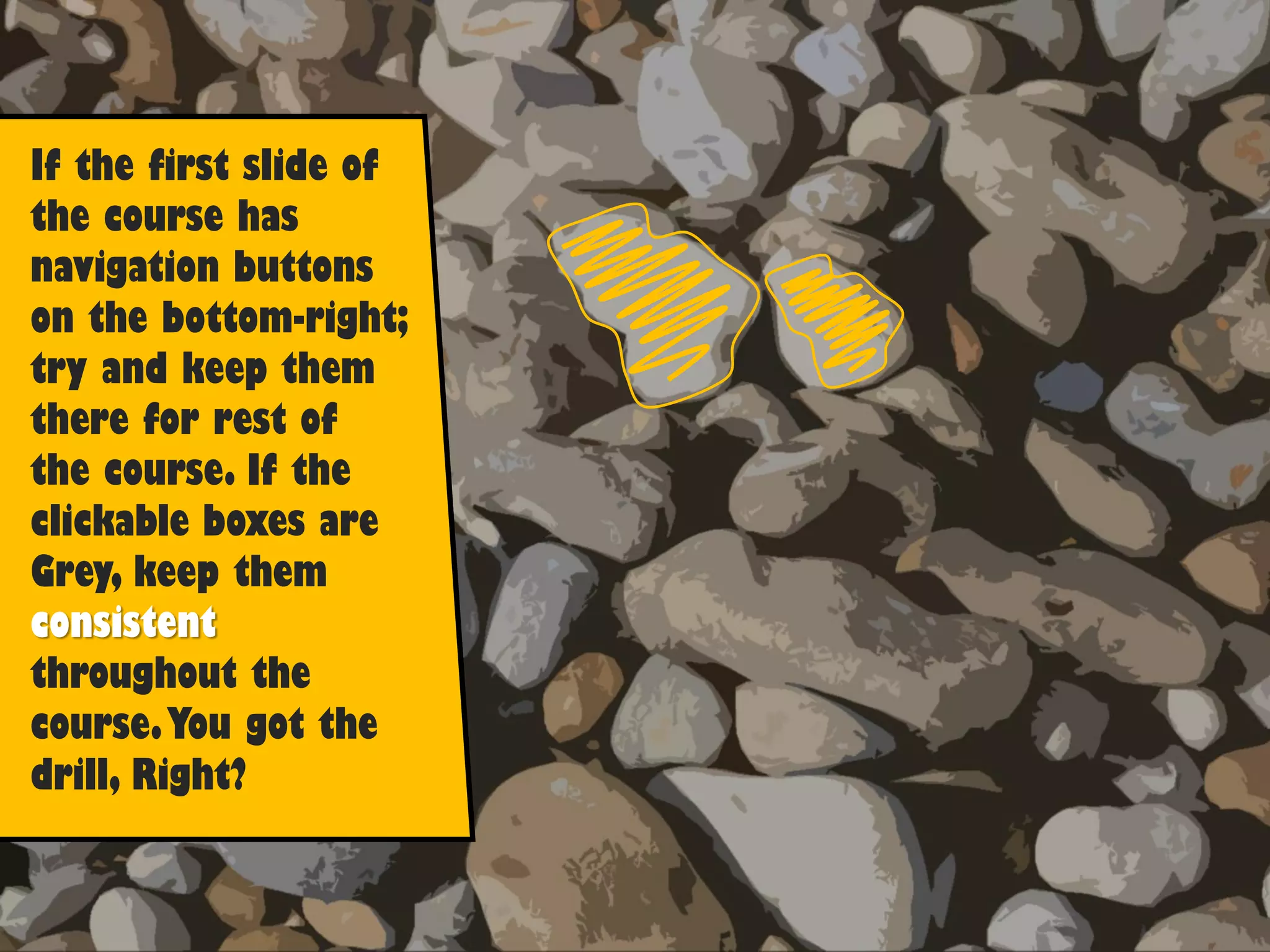 If the first slide of
the course has
navigation buttons
on the bottom-right;
try and keep them
there for rest of
the course. If the
clickable boxes are
Grey, keep them
consistent
throughout the
course.You got the
drill, Right?
 