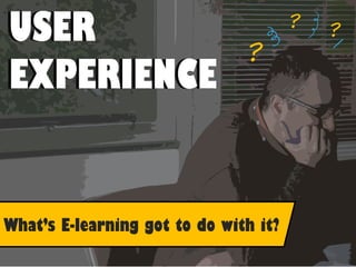 ?
??
USER
EXPERIENCE
USER
EXPERIENCE
What’s E-learning got to do with it?
 