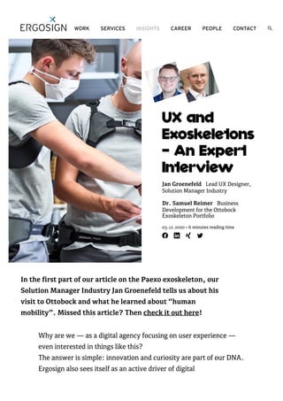 UX and
Exoskeletons
— An Expert
Interview
Jan Groenefeld Lead UX Designer,
Solution Manager Industry
Dr. Samuel Reimer Business
Development for the Ottobock
Exoskeleton Portfolio
03.12.2020 • 6 minutes reading time
In the first part of our article on the Paexo exoskeleton, our
Solution Manager Industry Jan Groenefeld tells us about his
visit to Ottobock and what he learned about “human
mobility”. Missed this article? Then check it out here!
Why are we — as a digital agency focusing on user experience —
even interested in things like this?
The answer is simple: innovation and curiosity are part of our DNA.
Ergosign also sees itself as an active driver of digital
WORK SERVICES INSIGHTS CAREER PEOPLE CONTACT
 