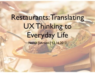 Restaurants: Translating
UX Thinking to
Everyday Life
Norah Johnson | 12.16.2013

 