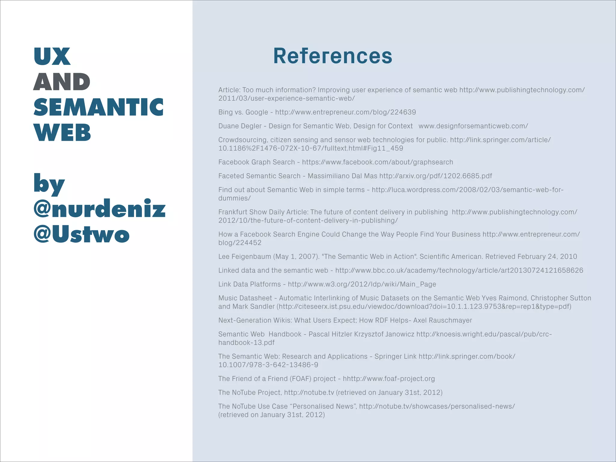 UX
AND
SEMANTIC
WEB
!
by
@nurdeniz
@Ustwo
Punk
Big & Bold
Beautifully Clean
References
Article: Too much information? Improving user experience of semantic web http://www.publishingtechnology.com/
2011/03/user-experience-semantic-web/
Bing vs. Google - http://www.entrepreneur.com/blog/224639
Duane Degler - Design for Semantic Web, Design for Context www.designforsemanticweb.com/
Crowdsourcing, citizen sensing and sensor web technologies for public. http://link.springer.com/article/
10.1186%2F1476-072X-10-67/fulltext.html#Fig11_459
Facebook Graph Search - https://www.facebook.com/about/graphsearch
Faceted Semantic Search - Massimiliano Dal Mas http://arxiv.org/pdf/1202.6685.pdf
Find out about Semantic Web in simple terms - http://luca.wordpress.com/2008/02/03/semantic-web-for-
dummies/
Frankfurt Show Daily Article: The future of content delivery in publishing http://www.publishingtechnology.com/
2012/10/the-future-of-content-delivery-in-publishing/
How a Facebook Search Engine Could Change the Way People Find Your Business http://www.entrepreneur.com/
blog/224452
Lee Feigenbaum (May 1, 2007). "The Semantic Web in Action". Scientiﬁc American. Retrieved February 24, 2010
Linked data and the semantic web - http://www.bbc.co.uk/academy/technology/article/art20130724121658626
Link Data Platforms - http://www.w3.org/2012/ldp/wiki/Main_Page
Music Datasheet - Automatic Interlinking of Music Datasets on the Semantic Web Yves Raimond, Christopher Sutton
and Mark Sandler (http://citeseerx.ist.psu.edu/viewdoc/download?doi=10.1.1.123.9753&rep=rep1&type=pdf)
Next-Generation Wikis: What Users Expect; How RDF Helps- Axel Rauschmayer
Semantic Web Handbook - Pascal Hitzler Krzysztof Janowicz http://knoesis.wright.edu/pascal/pub/crc-
handbook-13.pdf
The Semantic Web: Research and Applications - Springer Link http://link.springer.com/book/
10.1007/978-3-642-13486-9
The Friend of a Friend (FOAF) project - hhttp://www.foaf-project.org
The NoTube Project, http://notube.tv (retrieved on January 31st, 2012)
The NoTube Use Case “Personalised News”, http://notube.tv/showcases/personalised-news/  
(retrieved on January 31st, 2012)
 