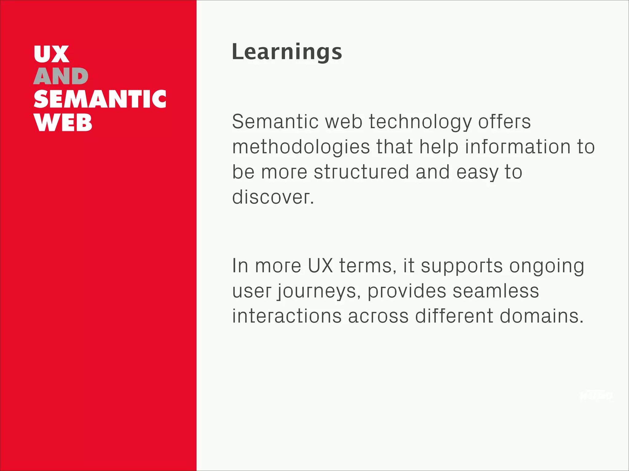 UX
AND
SEMANTIC 
WEB
Learnings
Semantic web technology offers
methodologies that help information to
be more structured and easy to
discover.
!
In more UX terms, it supports ongoing
user journeys, provides seamless
interactions across different domains.
 