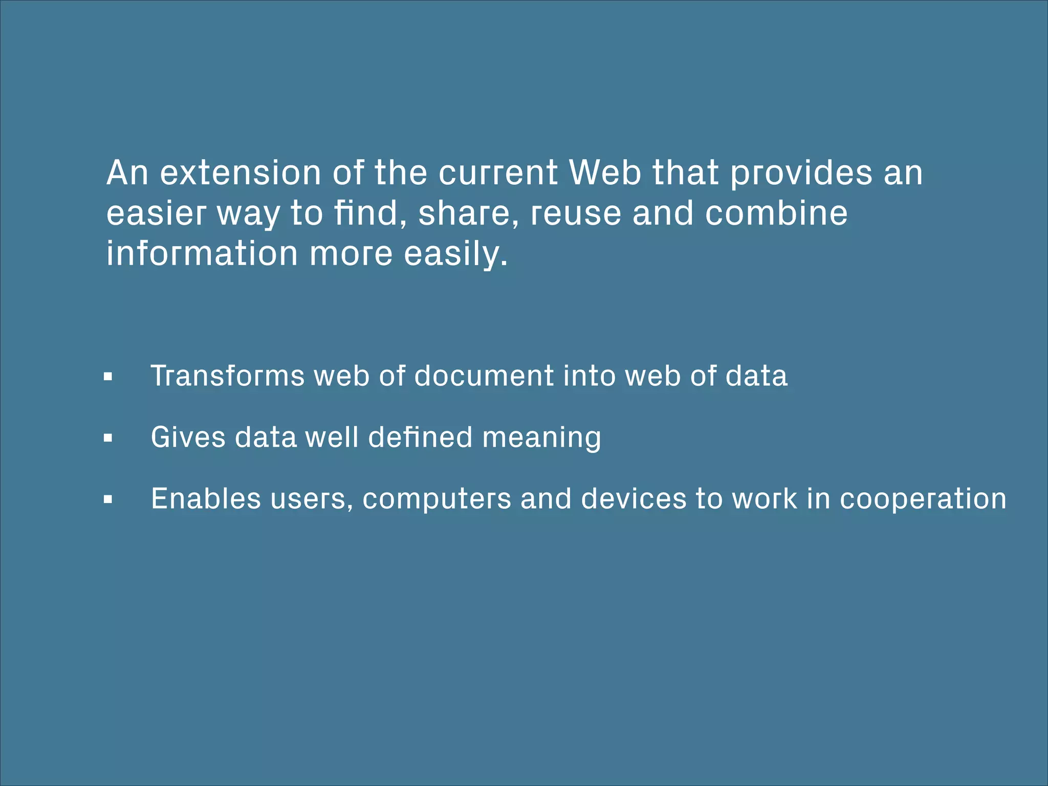 An extension of the current Web that provides an
easier way to ﬁnd, share, reuse and combine
information more easily.
! !
Transforms web of document into web of data
Gives data well deﬁned meaning
Enables users, computers and devices to work in cooperation
 