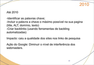 2010
10
Até 2010
-Identificar as palavras chave;
-Incluir a palavra a chave o máximo possível na sua pagina
(title, ALT, domínio, texto)
-Criar backlinks (usando ferramentas de backling
automatizadas)
Impacto: caiu a qualidade dos sites nos links de pesquisa
Ação do Google: Diminuir o nível de interferência dos
webmasters.
 