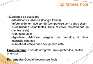 Top fatores hoje
11
1)Conteúdo de qualidade
-Identificar a audiencia (Google trends)
-Informação tem que ser útil (compare-se com outros sites)
-Credibilidade (citar fontes, links, reviews, testemunhos de
clientes reais)
-Conteúdo único
-Agradável: Adicionar imagens dos produtos, do time.
Interação contínua
-Não oficial: esteja onde seu público está.
Erros comuns: erros de ortografia, links quebrados, muitos
anúncios
Ferramenta: Google Webmasters tools
 
