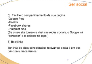 Ser social
13
5) Facilite o compartilhamento da sua página
-Google Plus
-Tweets
-Facebook shares
-Pinterest pins
(Se o seu site tornar-se viral nas redes sociais, o Google irá
“perceber” e te colocar no topo.)
6) Backlinks
Ter links de sites considerados relevantes ainda é um dos
principais mecanismos
 