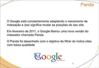 Panda
14
O Google está constantemente adaptando o mecanismo de
indexação e isso significa mudar as posições do seu site.
Em fevereiro de 2011, o Google liberou uma nova versão do
indexador chamada Panda.
O Panda foi desenhado com o objetivo de filtrar do índice sites
com baixa qualidade
 