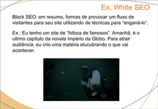 Ex. White SEO
17
Black SEO: em resumo, formas de provocar um fluxo de
visitantes para seu site utilizando de técnicas para “enganá-lo”.
Ex.: Eu tenho um site de “fofoca de famosos”. Amanhã, é o
ultimo capítulo da novela Império da Globo. Para atrair
audiência, eu crio uma matéria elucubrando o que vai
acontecer.
 