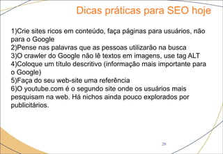 Dicas práticas para SEO hoje
20
1)Crie sites ricos em conteúdo, faça páginas para usuários, não
para o Google
2)Pense nas palavras que as pessoas utilizarão na busca
3)O crawler do Google não lê textos em imagens, use tag ALT
4)Coloque um título descritivo (informação mais importante para
o Google)
5)Faça do seu web-site uma referência
6)O youtube.com é o segundo site onde os usuários mais
pesquisam na web. Há nichos ainda pouco explorados por
publicitários.
 