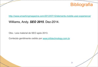 Bibliografia
21
http://www.smashingmagazine.com/2012/07/12/elements-mobile-user-experience/
Williams, Andy. SEO 2015. Dez-2014.
Obs.: Leia material de SEO após 2013.
Conteúdo gentilmente cedido por www.infotechnology.com.br
 