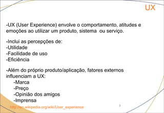 UX
3
http://en.wikipedia.org/wiki/User_experience
-UX (User Experience) envolve o comportamento, atitudes e
emoções ao utilizar um produto, sistema ou serviço.
-Inclui as percepções de:
-Utilidade
-Facilidade de uso
-Eficiência
-Além do próprio produto/aplicação, fatores externos
influenciam a UX:
-Marca
-Preço
-Opinião dos amigos
-Imprensa
 
