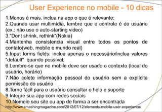 User Experience no mobile - 10 dicas
7
1.Menos é mais, inclua na app o que é relevante;
2.Quando usar multimídia, lembre que o controle é do usuário
(ex.: não use o auto-starting video)
3."Dont shrink, rethink"(Nokia)
4.Mantenha consistencia visual entre todos os pontos de
contato(web, mobile e mundo real)
5.Input forms fields: inclua apenas o necessário/inclua valores
"default" quando possível;
6.Lembre-se que no mobile deve ser usado o contexto (local do
usuário, horário)
7.Não colete informação pessoal do usuário sem a explícita
permissão do usuário
8.Torne fácil para o usuário consultar o help e suporte
9.Integre sua app com redes sociais
10.Nomeie seu site ou app de forma a ser encontrada
http://www.smashingmagazine.com/2012/07/12/elements-mobile-user-experience/
 