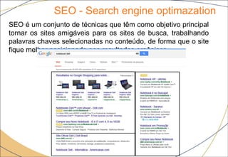 SEO - Search engine optimazation
8
SEO é um conjunto de técnicas que têm como objetivo principal
tornar os sites amigáveis para os sites de busca, trabalhando
palavras chaves selecionadas no conteúdo, de forma que o site
fique melhor posicionado nos resultados orgânicos.
 