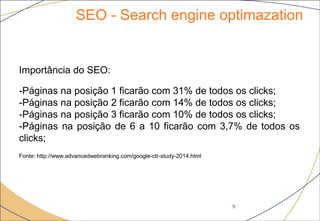 SEO - Search engine optimazation
9
Importância do SEO:
-Páginas na posição 1 ficarão com 31% de todos os clicks;
-Páginas na posição 2 ficarão com 14% de todos os clicks;
-Páginas na posição 3 ficarão com 10% de todos os clicks;
-Páginas na posição de 6 a 10 ficarão com 3,7% de todos os
clicks;
Fonte: http://www.advancedwebranking.com/google-ctr-study-2014.html
 