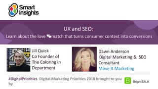 1
#DigitalPriorities Digital Marketing Priorities 2018 brought to you
by
UX and SEO:
Learn about the love 💕match that turns consumer context into conversions
Jill Quick
Co Founder of
The Coloring in
Department
Dawn Anderson
Digital Marketing & SEO
Consultant
Move It Marketing
 