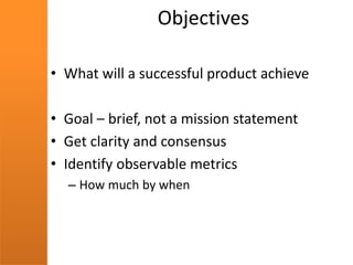 Objectives
• What will a successful product achieve
• Goal – brief, not a mission statement
• Get clarity and consensus
• Identify observable metrics
– How much by when
 