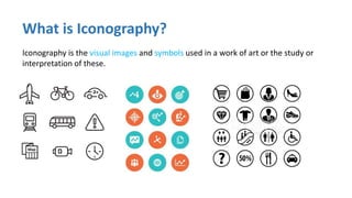 What is Iconography?
Iconography is the visual images and symbols used in a work of art or the study or
interpretation of these.