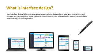 What is interface design?
User interface design (UI) or user interface engineering is the design of user interfaces for machines and
software, such as computers, home appliances, mobile devices, and other electronic devices, with the focus
on maximizing the user experience.