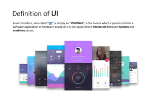 Definition of UI
A user interface, also called “UI” or simply an “interface”, is the means which a person controls a
software application or hardware device or It is the space where interaction between humans and
machines occurs.
 