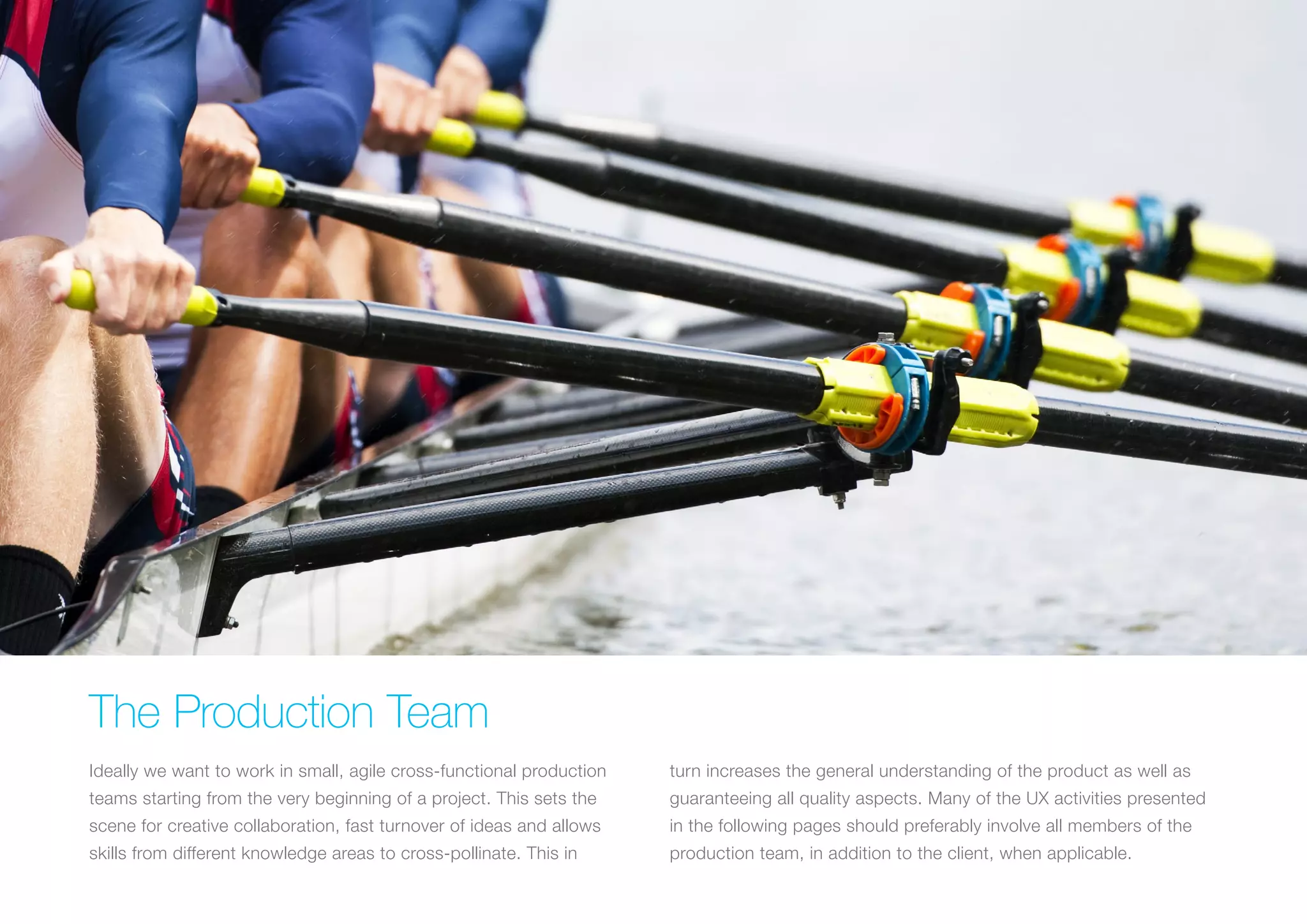 (Replace with full screen background image) 
The Production Team 
Ideally we want to work in small, agile cross-functional production 
teams starting from the very beginning of a project. This sets the 
scene for creative collaboration, fast turnover of ideas and allows 
skills from different knowledge areas to cross-pollinate. This in 
turn increases the general understanding of the product as well as 
guaranteeing all quality aspects. Many of the UX activities presented 
in the following pages should preferably involve all members of the 
production team, in addition to the client, when applicable. 
 