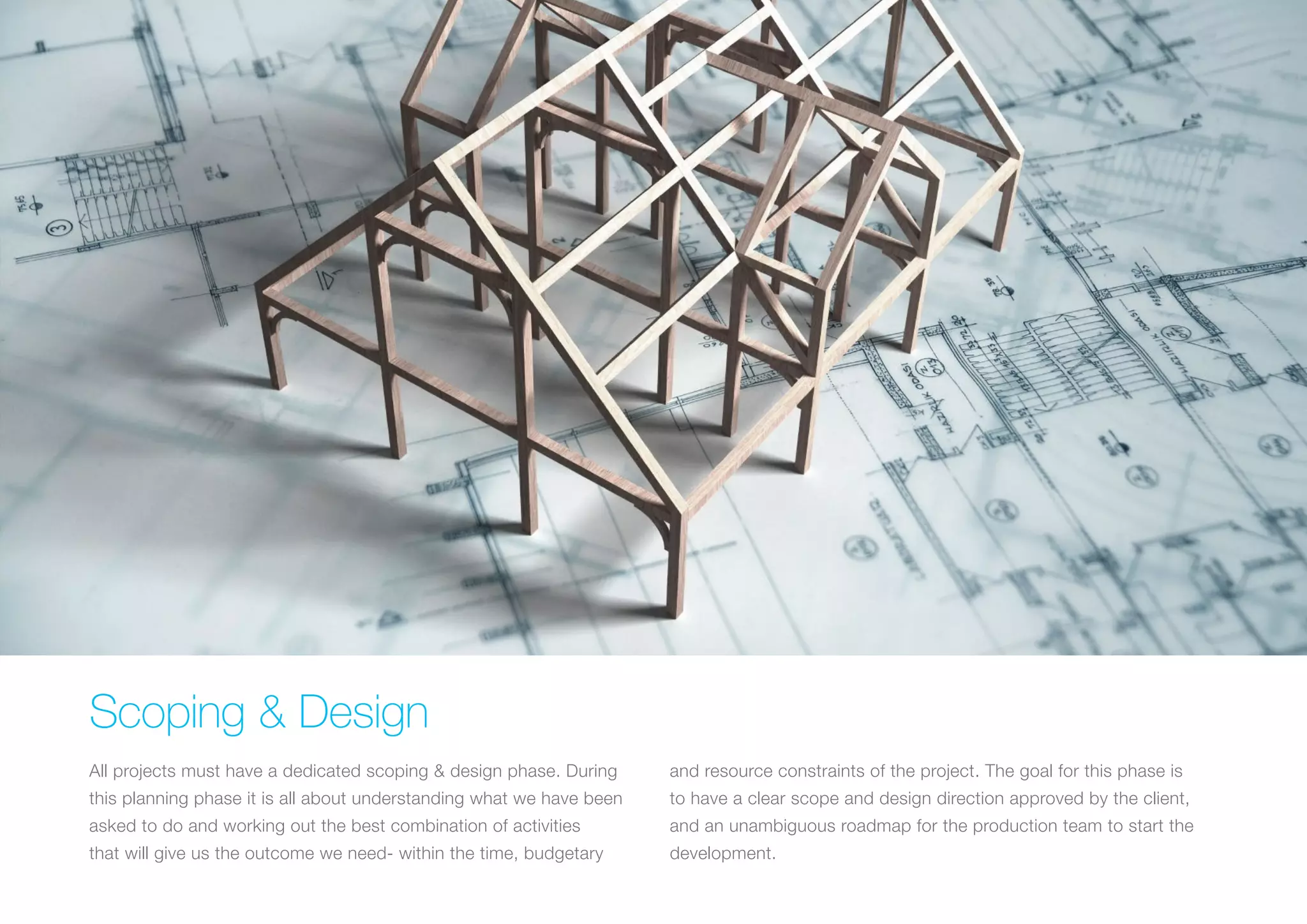 (Replace with full screen background image) 
Scoping & Design 
All projects must have a dedicated scoping & design phase. During 
this planning phase it is all about understanding what we have been 
asked to do and working out the best combination of activities 
that will give us the outcome we need- within the time, budgetary 
and resource constraints of the project. The goal for this phase is 
to have a clear scope and design direction approved by the client, 
and an unambiguous roadmap for the production team to start the 
development. 
 