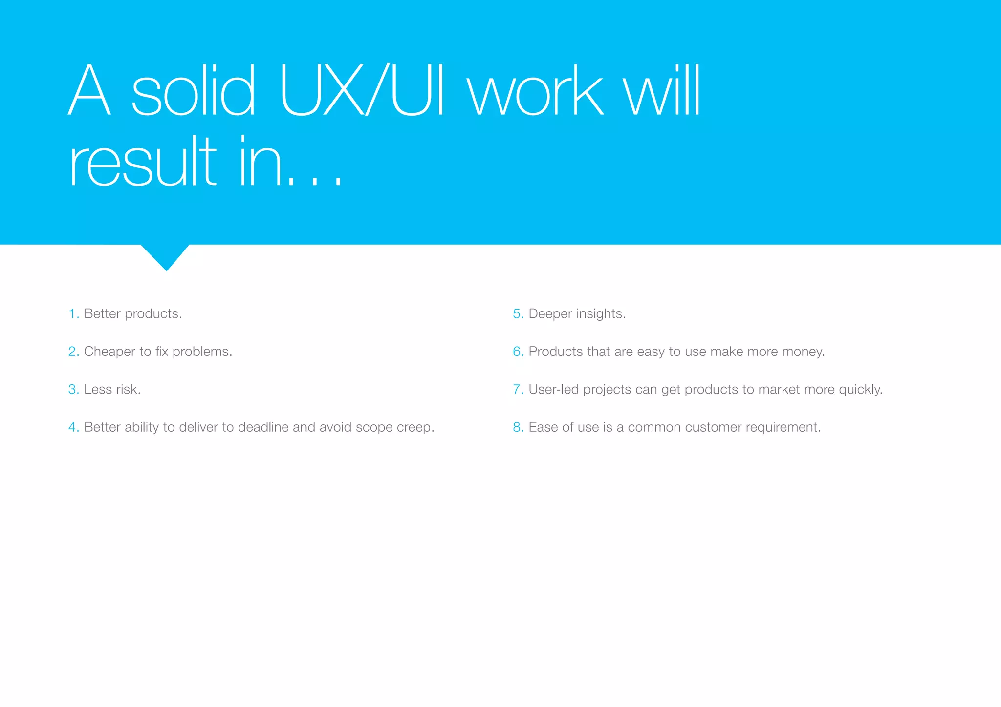 A solid UX/UI work will 
result in… 
1. Better products. 
2. Cheaper to fix problems. 
3. Less risk. 
4. Better ability to deliver to deadline and avoid scope creep. 
5. Deeper insights. 
6. Products that are easy to use make more money. 
7. User-led projects can get products to market more quickly. 
8. Ease of use is a common customer requirement. 
 