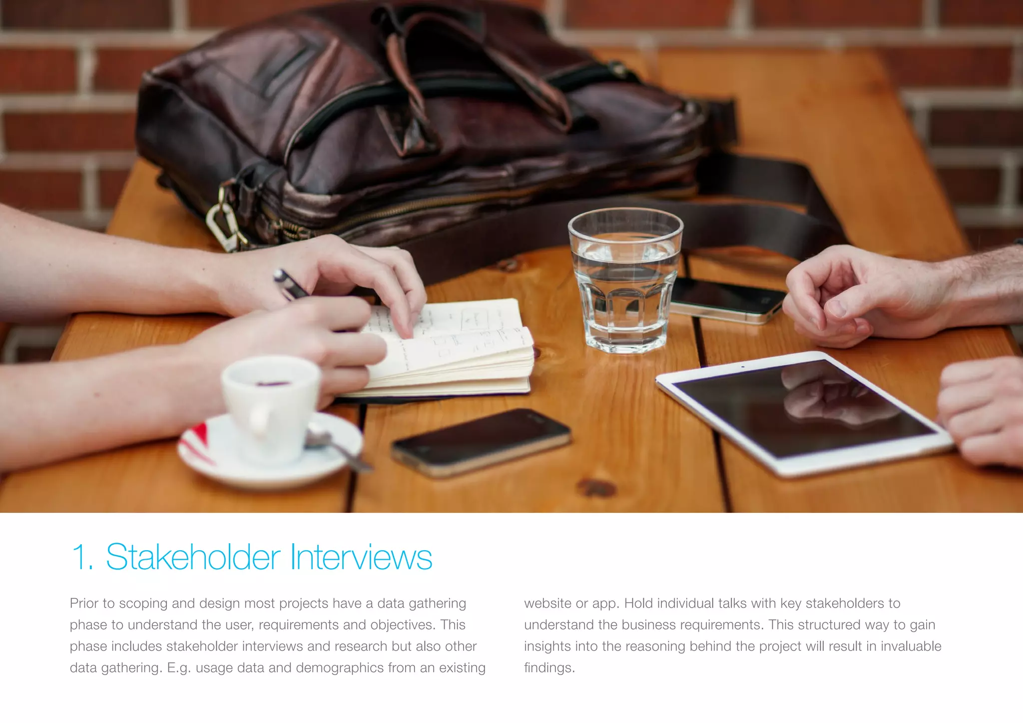 (Replace with full screen background image) 
1. Stakeholder Interviews 
Prior to scoping and design most projects have a data gathering 
phase to understand the user, requirements and objectives. This 
phase includes stakeholder interviews and research but also other 
data gathering. E.g. usage data and demographics from an existing 
website or app. Hold individual talks with key stakeholders to 
understand the business requirements. This structured way to gain 
insights into the reasoning behind the project will result in invaluable 
findings. 
 