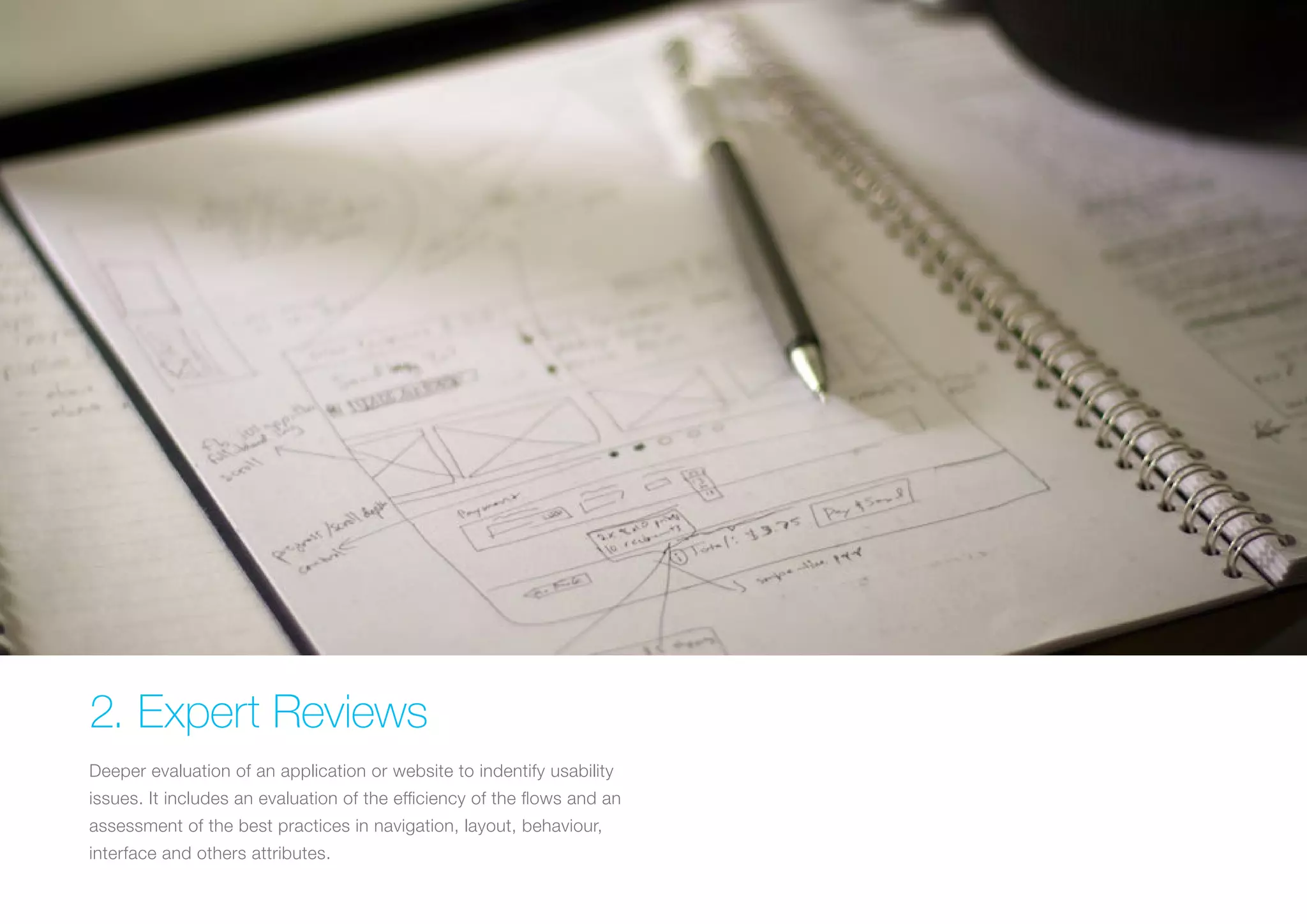(Replace with full screen background image) 
2. Expert Reviews 
Deeper evaluation of an application or website to indentify usability 
issues. It includes an evaluation of the efficiency of the flows and an 
assessment of the best practices in navigation, layout, behaviour, 
interface and others attributes. 
 