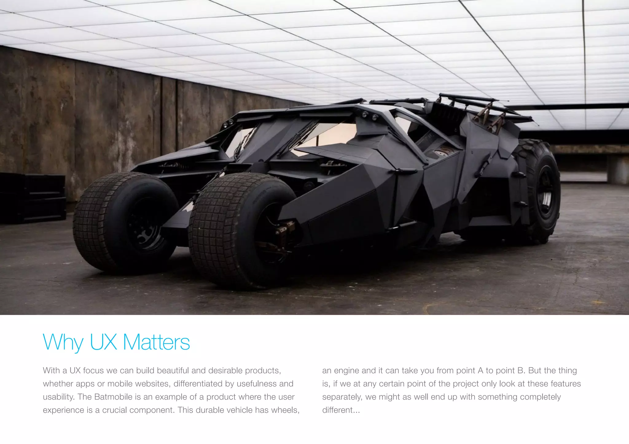 (Replace with full screen background image) 
Why UX Matters 
With a UX focus we can build beautiful and desirable products, 
whether apps or mobile websites, differentiated by usefulness and 
usability. The Batmobile is an example of a product where the user 
experience is a crucial component. This durable vehicle has wheels, 
an engine and it can take you from point A to point B. But the thing 
is, if we at any certain point of the project only look at these features 
separately, we might as well end up with something completely 
different... 
 