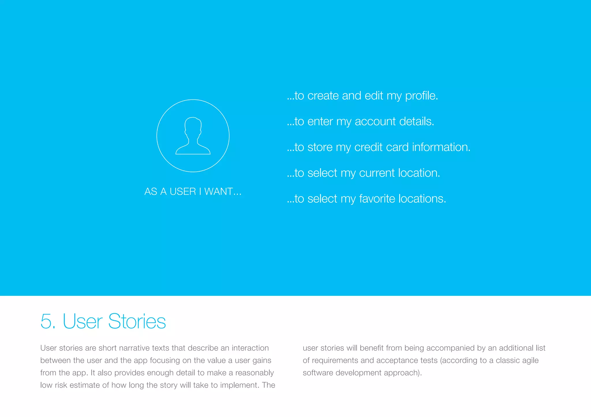 ...to create and edit my profile. 
...to enter my account details. 
(Replace with full screen ...to store background my credit card image) 
information. 
...to select my current location. 
AS A USER I WANT... 
...to select my favorite locations. 5. User Stories 
User stories are short narrative texts that describe an interaction 
between the user and the app focusing on the value a user gains 
from the app. It also provides enough detail to make a reasonably 
low risk estimate of how long the story will take to implement. The 
user stories will benefit from being accompanied by an additional list 
of requirements and acceptance tests (according to a classic agile 
software development approach). 
 
