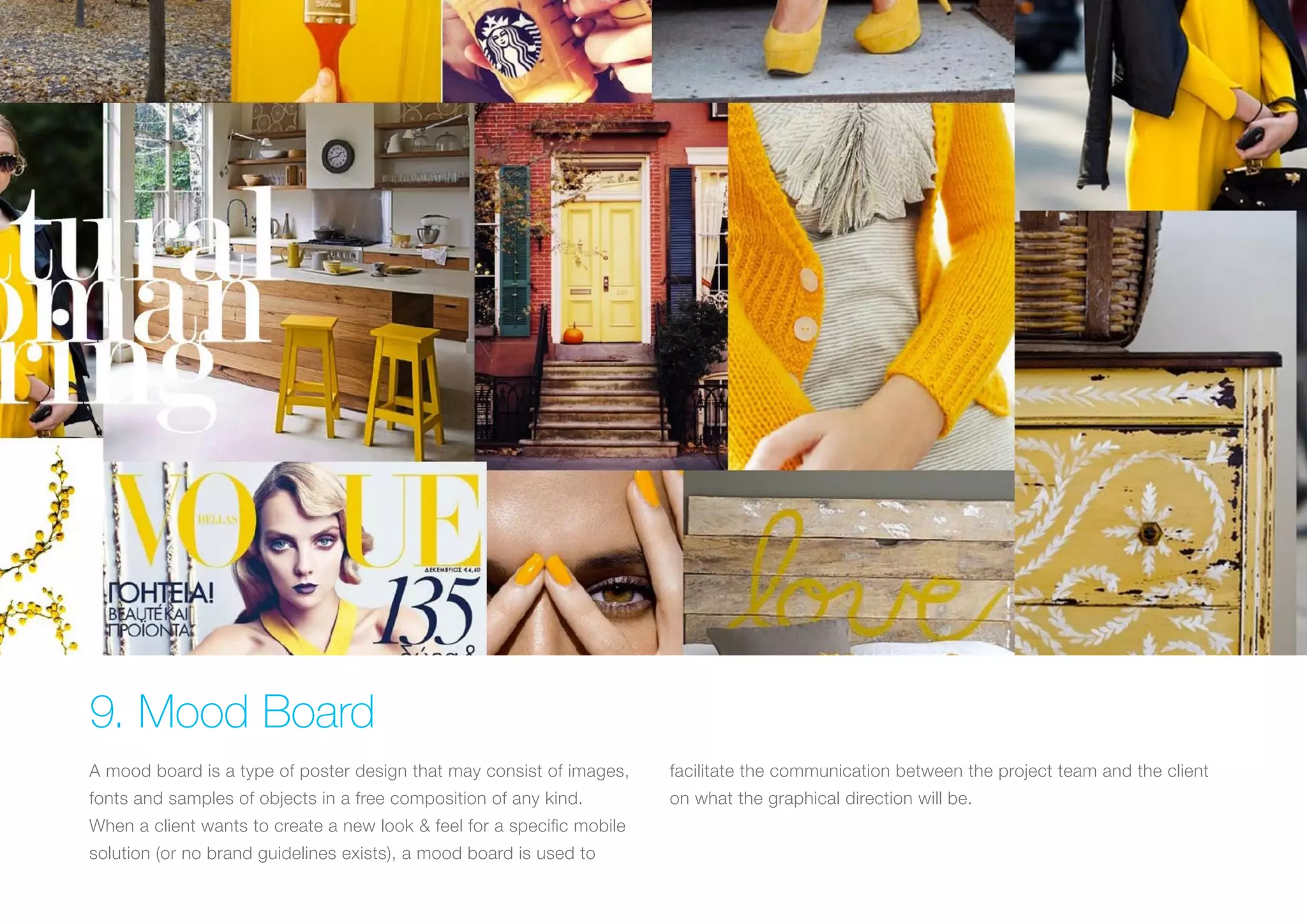 (Replace with full screen background image) 
9. Mood Board 
A mood board is a type of poster design that may consist of images, 
fonts and samples of objects in a free composition of any kind. 
When a client wants to create a new look & feel for a specific mobile 
solution (or no brand guidelines exists), a mood board is used to 
facilitate the communication between the project team and the client 
on what the graphical direction will be. 
 
