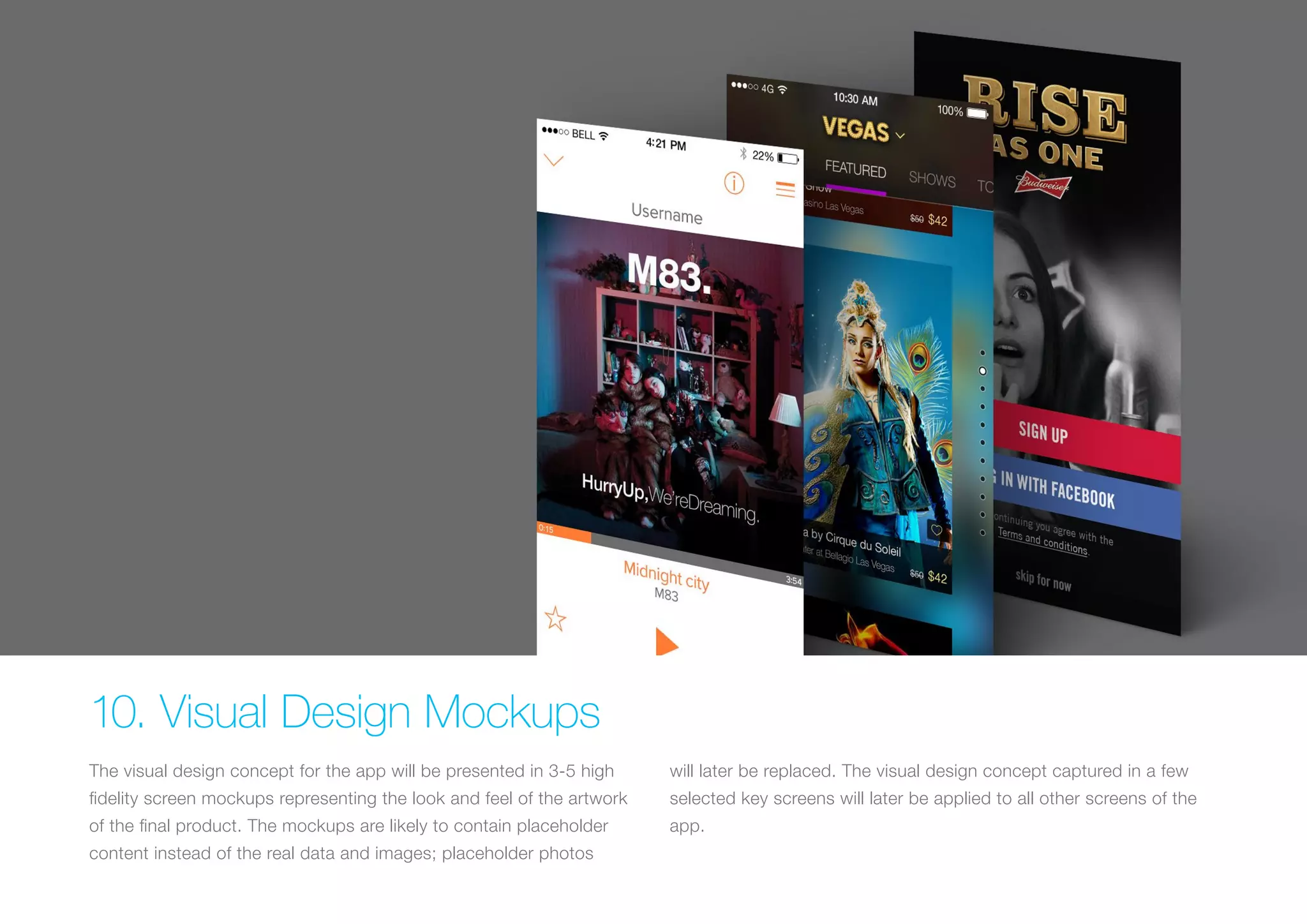 (Replace with full screen background image) 
10. Visual Design Mockups 
The visual design concept for the app will be presented in 3-5 high 
fidelity screen mockups representing the look and feel of the artwork 
of the final product. The mockups are likely to contain placeholder 
content instead of the real data and images; placeholder photos 
will later be replaced. The visual design concept captured in a few 
selected key screens will later be applied to all other screens of the 
app. 
 